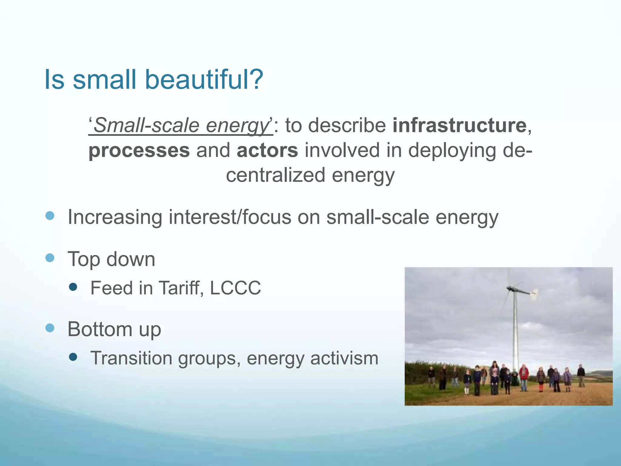 Is small beautiful?
„Small-scale energy‟: to describe infrastructure,
processes and actors involved in deploying de-
centralized energy
 Increasing interest/focus on small-scale energy
 Top down
 Feed in Tariff, LCCC
 Bottom up
 Transition groups, energy activism
 