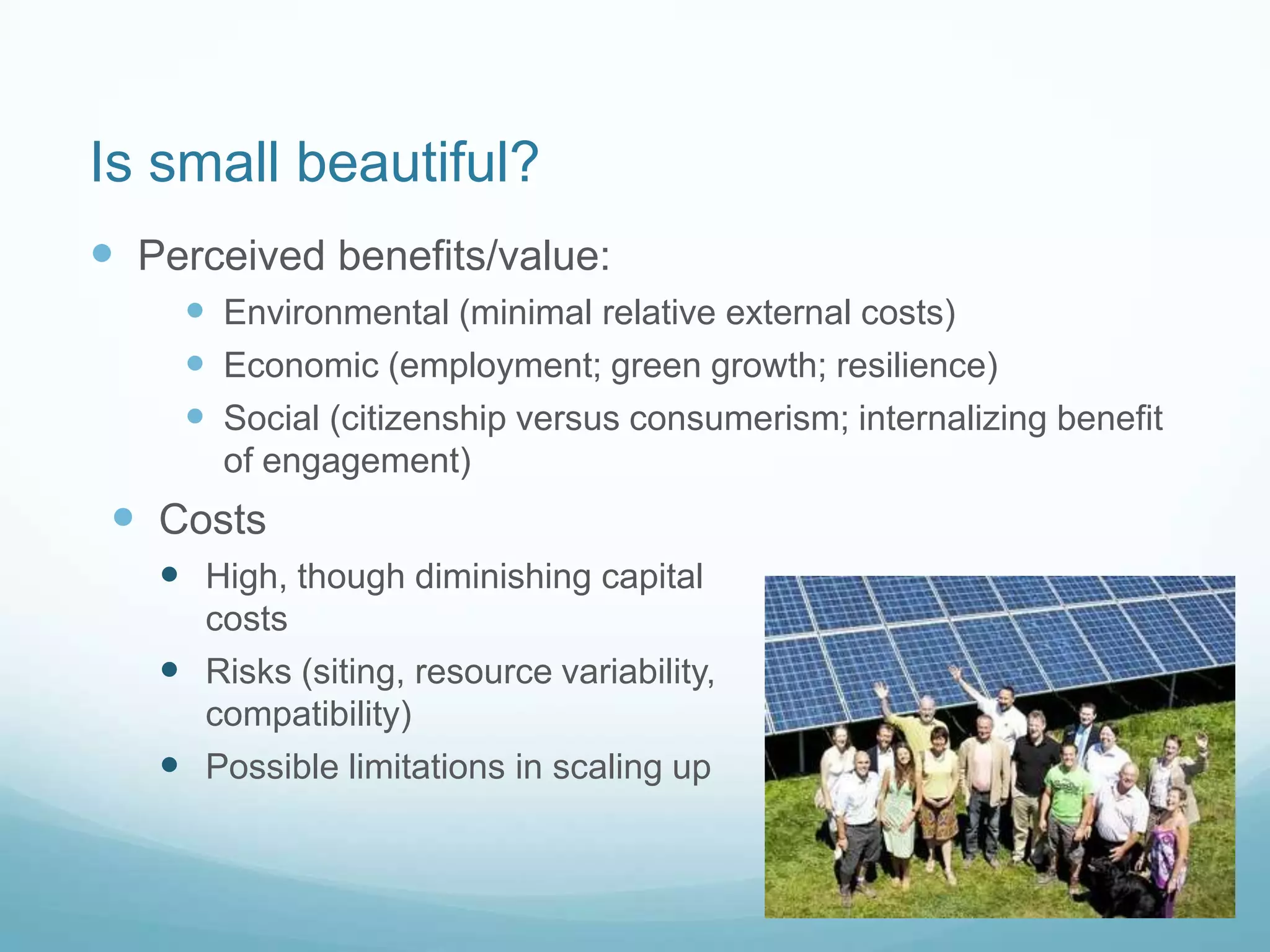 Is small beautiful?
 Perceived benefits/value:
 Environmental (minimal relative external costs)
 Economic (employment; green growth; resilience)
 Social (citizenship versus consumerism; internalizing benefit
of engagement)
 Costs
 High, though diminishing capital
costs
 Risks (siting, resource variability,
compatibility)
 Possible limitations in scaling up
 
