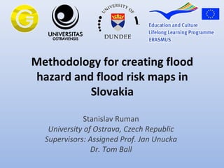 Methodology for creating flood
hazard and flood risk maps in
Slovakia
Stanislav Ruman
University of Ostrava, Czech Republic
Supervisors: Assigned Prof. Jan Unucka
Dr. Tom Ball
 