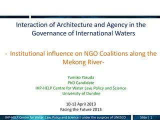 IHP-HELP Centre for Water Law, Policy and Science | under the auspices of UNESCO Slide | 1
Interaction of Architecture and Agency in the
Governance of International Waters
- Institutional influence on NGO Coalitions along the
Mekong River-
Yumiko Yasuda
PhD Candidate
IHP-HELP Centre for Water Law, Policy and Science
University of Dundee
10-12 April 2013
Facing the Future 2013
 