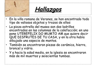 Hallazgos En la villa romana de Veranes, se han encontrado todo tipo de valiosos objetos y trozos de ellos: La pieza estrella del museo son dos ladrillos encontrados en las columnas de la calefacción; en uno pone UTEREFELIX DO MUMTO AM que quiere decir QUE DISFRUTES DE TU CASA, y en la otra había dibujado una especie de mantos. También se encontraron piezas de cerámica, hierro,  broncel y vidrio. Y a hacia la edad media, en la iglesia se encontraron más de mil muertos y seiscientas tumbas. 