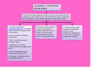 ACCEDER Y PARTICIPAR
                                           EN UN FORO

                         Una vez que te hayas registrado y actives tu cuenta, te encuentras listo para
                         participar en un foro, debes tener a mano el nombre de usuario y contraseña
                         que te corresponden, solo así podrás acceder sin ningún inconveniente.




1.- Acceder a la dirección                     2.-En este momento accedes a                3.- En este instante puedes
www.todoslosforos.com, y en la parte           tu cuenta, encontrarás un                   observar el contenido del
superior derecha de la página da clic          listado de diferentes temas de              tema que tú haz
en inicio sesión.                              interés, a los mismos que                   seleccionado, debes leerlo y
                                               puedes acceder en caso de                   en caso de ser conveniente
* Inicio: Te permite ir a la página
                                               que así lo creas conveniente.               puedes emitir tu opción.
inicial del foro.

* Perfil: Te permite actualizar tu
información básica.

* Configuración: Te permite
establecer diferentes configuraciones
al foro.

*Ayuda: Te despliega temas de
ayuda de cómo utilizar el fofo.

Cerrar Sesión: Te permite cerrar tu
participación en el foro.
 