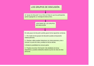 LOS GRUPOS DE DISCUSIÓN


Un “grupo de discusión” es un foro en línea en que los participantes
opinan agregando un mensaje de texto al foro.




                   VENTANAS DE LOS GRUPOS
                   DE DISCUCIÓN




En este grupo de discusión podrás gozar de las siguientes ventanas:

1.- Por medio de los grupos de discusión puedes enriquecerte
intelectualmente.

2.- Gracias a ellos puedes interactuar con otras personas y dar a
conocer tu punto de vista y analizar el de los demás.

3.-Existe la posibilidad de conocer gente.

4.- Puedes encontrar información más detallada de temas
específicos y puedes analizarlos desde el punto de vista de otras
personas.
 