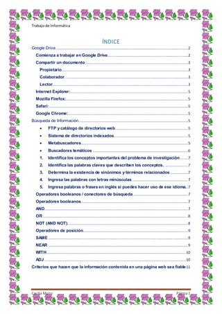 Trabajo de Informática
Cecilia Mozo Página1
ÍNDICE
Google Drive......................................................................................................................2
Comienza a trabajar en Google Drive........................................................................2
Compartir un documento............................................................................................3
Propietario.................................................................................................................3
Colaborador..............................................................................................................3
Lector.........................................................................................................................3
Internet Explorer:.........................................................................................................5
Mozilla Firefox:.............................................................................................................5
Safari:............................................................................................................................5
Google Chrome:...........................................................................................................5
Búsqueda de Información..................................................................................................5
 FTP y catálogo de directorios web.................................................................5
 Sistema de directorios indexados..................................................................5
 Metabuscadores................................................................................................5
 Buscadores temáticos .....................................................................................6
1. Identifica los conceptos importantes del problema de investigación .......7
2. Identifica las palabras claves que describen los conceptos.. ....................7
3. Determina la existencia de sinónimos y términos relacionados ................7
4. Ingresa las palabras con letras minúsculas..................................................7
5. Ingresa palabras o frases en inglés si puedes hacer uso de ese idioma..7
Operadores booleanos / conectores de búsqueda.................................................7
Operadores booleanos................................................................................................7
AND................................................................................................................................7
OR..................................................................................................................................8
NOT (AND NOT)............................................................................................................8
Operadores de posición..............................................................................................9
SAME.............................................................................................................................9
NEAR .............................................................................................................................9
WITH............................................................................................................................10
ADJ ..............................................................................................................................10
Criterios que hacen que la información contenida en una página web sea fiable11
 