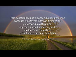 Nos acostumbramos a pensar que las personas  cercanas a nosotros estarán siempre ahí  y a creer que están bien,  sin preocuparnos por averiguarlo;  a esperar el día entero  y finalmente oír en el teléfono:  "Es que hoy no puedo ir...” 
