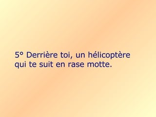 5° Derrière toi, un hélicoptère qui te suit en rase motte.