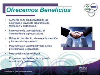 Ofrecemos Beneficios
• Aumento en la productividad de las
empresas a través de programas de
formación y certificación.
• Incremento de la rentabilidad, al
incrementarse la productividad.
• Retención del cliente, al mejorar la atención
y los servicios que ofrece.
• Incremento en la competitividad de los
profesionales y egresados.
• Mejora del ambiente laboral.
• Programas que facilitan la progresión
académica y profesional.
 