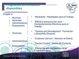 Programas de formación
• “Workskills” Habilidades para el Trabajo
• “Effective behaviors for work “
Comportamientos Efectivos para el
Trabajo.
• “Training and Development “ Formación
y Desarrollo Docente.
• “Customer Service “ Atención al Cliente.
• “Contact Centre “ Centro de Contacto.
• “Enterprise and Entrepreneurship”
Emprendimiento.
Programas de formación
disponibles
• Alumnos
• Docentes
• Administrativos
• Empresarios
• Docentes
• Administrativos
• Empresarios
Dirigido a:
 