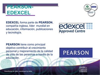 PEARSON-
EDEXCEL
EDEXCEL forma parte de PEARSON,
compañía inglesa, líder mundial en
educación, información, publicaciones
y tecnología.
PEARSON tiene como principal
objetivo contribuir al crecimiento
personal y mejoramiento de la calidad
de vida de las personas a través de la
educación.
 
