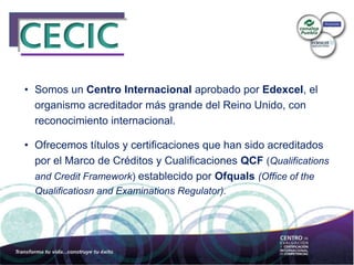 • Somos un Centro Internacional aprobado por Edexcel, el
organismo acreditador más grande del Reino Unido, con
reconocimiento internacional.
• Ofrecemos títulos y certificaciones que han sido acreditados
por el Marco de Créditos y Cualificaciones QCF (Qualifications
and Credit Framework) establecido por Ofquals (Office of the
Qualificatiosn and Examinations Regulator).
 