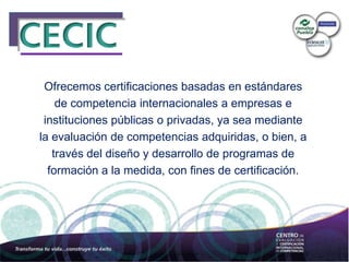 Ofrecemos certificaciones basadas en estándares
de competencia internacionales a empresas e
instituciones públicas o privadas, ya sea mediante
la evaluación de competencias adquiridas, o bien, a
través del diseño y desarrollo de programas de
formación a la medida, con fines de certificación.
 