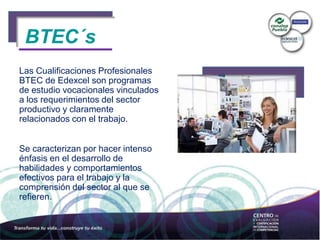 BTEC´s
Las Cualificaciones Profesionales
BTEC de Edexcel son programas
de estudio vocacionales vinculados
a los requerimientos del sector
productivo y claramente
relacionados con el trabajo.
Se caracterizan por hacer intenso
énfasis en el desarrollo de
habilidades y comportamientos
efectivos para el trabajo y la
comprensión del sector al que se
refieren.
BTEC´s
 