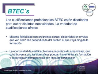 BTEC´s
Las cualificaciones profesionales BTEC están diseñadas
para cubrir distintas necesidades. La variedad de
cualificaciones ofrece:
• Máxima flexibilidad con programas cortos, disponibles en niveles
que van del 2 al 8 dependiendo del publico al que vaya dirigida la
formación.
• La oportunidad de certificar bloques pequeños de aprendizaje, que
contribuyen a que los aprendices puedan incrementar su formación
y desarrollo en competencias con fines de certificación.
BTEC´s
 
