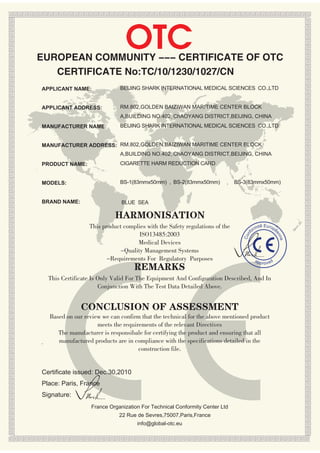 OTC
EUROPEAN COMMUNITY --- CERTIFICATE OF OTC
   CERTIFICATE No:TC/10/1230/1027/CN
APPLICANT NAME:                BEIJING SHARK INTERNATIONAL MEDICAL SCIENCES CO.,LTD


APPLICANT ADDRESS:             RM.802,GOLDEN BAIZIWAN MARITIME CENTER BLOCK
                               A,BUILDING NO.402 ChAOYANG DISTRICT,BEIJING, CHINA
MANUFACTURER NAME:             BEIJING SHARK INTERNATIONAL MEDICAL SCIENCES CO.,LTD


MANUFACTURER ADDRESS: RM.802,GOLDEN BAIZIWAN MARITIME CENTER BLOCK
                               A,BUILDING NO.402 ChAOYANG DISTRICT,BEIJING, CHINA
PRODUCT NAME:                  CIGARETTE HARM REDUCTION CARD


MODELS:                        BS-1(83mmx50mm) , BS-2(83mmx50mm)              BS-3(83mmx50mm)


BRAND NAME:                     BLUE SEA

                             HARMONISATION
                   This product complies with the Safety regulations of the          mite
                                                                                             Euro
                                                                                                    pe
                                                                                   or
                                      ISO13485:2003

                                                                                  nf




                                                                                                     en
                                                                                Co
                                     Medical Devices




                                                                                                         ne
                               -Quality Management Systems
                          -Requirements For Regulatory Purposes                        ap
                                     REMARKS
                                                                                            proved


    This Certificate Is Only Valid For The Equipment And Configuration Described, And In
                        Conjunction With The Test Data Detailed Above.


                CONCLUSION OF ASSESSMENT
    Based on our review we can confirm that the technical for the above mentioned product
                      meets the requirements of the relevant Directives
       The manufacturer is responsibale for certifying the product and ensuring that all
.      manufactured products are in compliance with the specifications detailed in the
                                      construction file.


Certificate issued: Dec.30,2010
Place: Paris, France
Signature:
                    France Organization For Technical Conformity Center Ltd
                               22 Rue de Sevres,75007,Paris,France
                                      info@global-otc.eu
 
