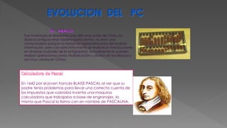 Fue inventada en Babilonia unos 500 anos antes de Cristo, los
ábacos antiguos eran tableros para contar, no eran una
computadora porque no tenían la capacidad para almacenar
información, pero con este instrumento se realizaban transacciones
en diversas ciudades de la antigüedad. Actualmente se pueden
realizar operaciones como multiplicación y división en los ábacos y
son muy usados en China.
En 1642 por el joven francés BLAISE PASCAL al ver que su
padre tenia problemas para llevar una correcta cuenta de
los impuestos que cobraba inventa una maquina
calculadora que trabajaba a base de engranajes, la
misma que Pascal la llamo con en nombre de PASCALINA.
 