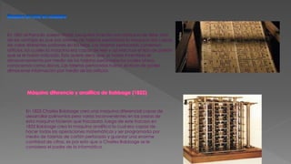 En 1801 el Francés Joseph Marie Jacquard inventa una máquina de telar. Una
de las ventajas es que por atreves de tarjetas perforadas la maquina era capaz
de crear diferentes patrones en las telas. Las tarjetas perforadas contenían
orificios, los cuales la maquina era capaz de leer y así efectuar el tipo de patrón
que se le había indicado. Esto quiere decir que se había inventado el
almacenamiento por medio de las tarjetas perforadas los cuales ahora
conocemos como discos. Las tarjetas perforadas fueron el inicio de poder
almacenar información por medio de los orificios.
En 1822 Charles Babbage creo una maquina diferencial capaz de
desarrollar polinomios pero varios inconvenientes en las piezas de
esta maquina hicieron que fracasara, luego de este fracaso en
1833 Babbage crea la maquina analítica la cual era capaz de
hacer todas las operaciones matemáticas y ser programada por
medio de tarjetas de cartón perforado y guardar una enorme
cantidad de cifras, es por esto que a Charles Babbage se le
considera el padre de la informática.
 