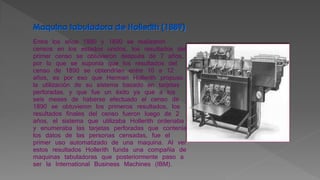 Entre los años 1880 y 1890 se realizaron
censos en los estados unidos, los resultados del
primer censo se obtuvieron después de 7 años,
por lo que se suponía que los resultados del
censo de 1890 se obtendrían entre 10 a 12
años, es por eso que Herman Hollerith propuso
la utilización de su sistema basado en tarjetas
perforadas, y que fue un éxito ya que a los
seis meses de haberse efectuado el censo de
1890 se obtuvieron los primeros resultados, los
resultados finales del censo fueron luego de 2
años, el sistema que utilizaba Hollerith ordenaba
y enumeraba las tarjetas perforadas que contenía
los datos de las personas censadas, fue el
primer uso automatizado de una maquina. Al ver
estos resultados Hollerith funda una compañía de
maquinas tabuladoras que posteriormente paso a
ser la International Business Machines (IBM).
 
