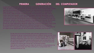 La primera generación de computadoras comprende desde el año 1944 a
1956, en esta primera generación se da la creación de la computadora MARK I
que fue desarrollada por Howard Ariquen, en este periodo se desarrolla la
segunda guerra mundial motivo por el cual muchos proyectos quedaron
inconclusos, pero también hubieron proyectos impulsados por este mismo
motivo que fue la guerra, que hizo que se logren grandes desarrollos, es así
como se crea la computadora ENIAC (Electrónica Numérica Integrador and
Calculador) que era una enorme computadora la cual ocupaba mas de una
habitación, pesaba mas de 30 toneladas y trabajaba con mas de 18 mil tubos
de vacío, una de sus características importantes fue que usaba el sistema
binario en lugar del sistema decimal, luego fue construida por Esker y Macuche
la computadora EDVAC (Electrónico, Discreta Variable Automatice) que
contaba con un programa, este programa le permitía al computador alternar
las operaciones dependiendo de los resultados obtenidos previamente.
Es de mencionar que durante esta primera generación lo mas
importante de las computadoras que se crearon fue el uso de tubos
al vacío, además cabe mencionar que después de 1950 se crearon
diversas maquinas cada una con un avance significativo, en 1951
se construyó la primera computadora para uso comercial la cual
fue llamada UNIVAC I, esta computadora fue construida para ser
usada en la oficina de censos de los Estados Unidos.
Una de las compañías que no dejo de producir computadoras fue
IBM la cual en el año de 1953 construyó su computador 701 y
posteriormente el 752.
 