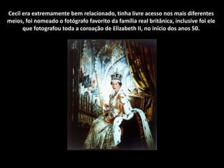 Cecil era extremamente bem relacionado, tinha livre acesso nos mais diferentes
meios, foi nomeado o fotógrafo favorito da família real britânica, inclusive foi ele
que fotografou toda a coroação de Elizabeth II, no início dos anos 50.
 