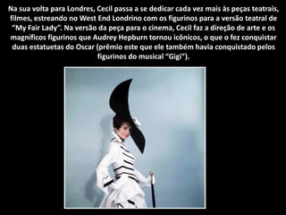 Na sua volta para Londres, Cecil passa a se dedicar cada vez mais às peças teatrais,
filmes, estreando no West End Londrino com os figurinos para a versão teatral de
“My Fair Lady”. Na versão da peça para o cinema, Cecil faz a direção de arte e os
magníficos figurinos que Audrey Hepburn tornou icônicos, o que o fez conquistar
duas estatuetas do Oscar (prêmio este que ele também havia conquistado pelos
figurinos do musical “Gigi”).
 