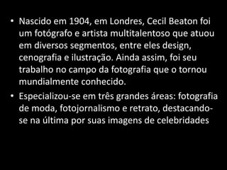 • Nascido em 1904, em Londres, Cecil Beaton foi
um fotógrafo e artista multitalentoso que atuou
em diversos segmentos, entre eles design,
cenografia e ilustração. Ainda assim, foi seu
trabalho no campo da fotografia que o tornou
mundialmente conhecido.
• Especializou-se em três grandes áreas: fotografia
de moda, fotojornalismo e retrato, destacando-
se na última por suas imagens de celebridades.
 