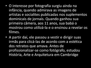 • O interesse por fotografia surgiu ainda na
infância, quando admirava as imagens de
artistas e socialites publicadas nos suplementos
dominicais de jornais. Quando ganhou sua
primeira câmera, aos 11 anos, sua babá o
mostrou como utilizá-la e o ensinou a revelar os
filmes.
• A partir daí, ele passou a vestir e dirigir suas
irmãs para clicá-las de acordo com a estética
dos retratos que amava. Antes de
profissionalizar-se como fotógrafo, estudou
História, Arte e Arquitetura em Cambridge.
 