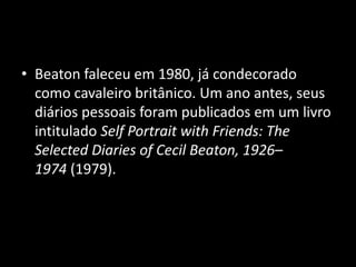 • Beaton faleceu em 1980, já condecorado
como cavaleiro britânico. Um ano antes, seus
diários pessoais foram publicados em um livro
intitulado Self Portrait with Friends: The
Selected Diaries of Cecil Beaton, 1926–
1974 (1979).
 