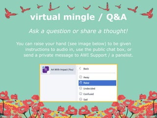 virtual mingle / Q&A
Ask a question or share a thought!
You can raise your hand (see image below) to be given
instructions to audio in, use the public chat box, or
send a private message to AWI Support / a panelist.
 