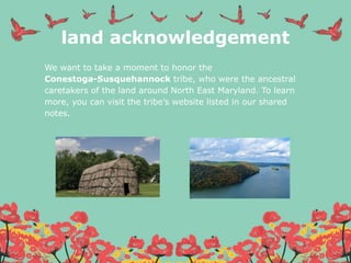 land acknowledgement
We want to take a moment to honor the
Conestoga-Susquehannock tribe, who were the ancestral
caretakers of the land around North East Maryland. To learn
more, you can visit the tribe’s website listed in our shared
notes.
 