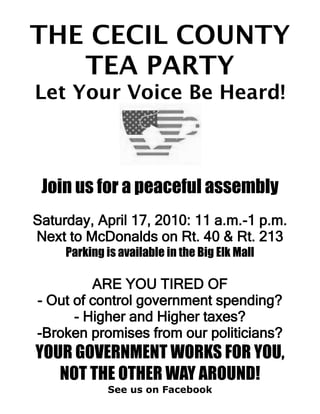 THE CECIL COUNTY
   TEA PARTY
Let Your Voice Be Heard!



 Join us for a peaceful assembly
Saturday, April 17, 2010: 11 a.m.-1 p.m.
Next to McDonalds on Rt. 40 & Rt. 213
     Parking is available in the Big Elk Mall

         ARE YOU TIRED OF
- Out of control government spending?
      - Higher and Higher taxes?
-Broken promises from our politicians?
YOUR GOVERNMENT WORKS FOR YOU,
   NOT THE OTHER WAY AROUND!
             See us on Facebook
 