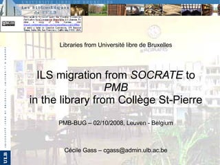 Libraries from Université libre de Bruxelles ILS migration from  SOCRATE  to  PMB in the library from Collège St-Pierre PMB-BUG – 02/10/2008, Leuven - Belgium Cécile Gass – cgass@admin.ulb.ac.be 