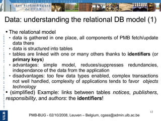 Data: understanding the relational DB model (1) PMB-BUG - 02/10/2008, Leuven – Belgium, cgass@admin.ulb.ac.be <ul><li>The ...