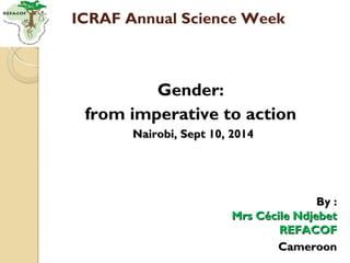 ICRAF Annual Science Week 
Gender: 
from imperative to action 
NNaaiirroobbii,, SSeepptt 1100,, 22001144 
BByy :: 
MMrrss CCéécciillee NNddjjeebbeett 
RREEFFAACCOOFF 
CCaammeerroooonn 
 