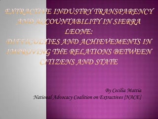 Extractive Industry transparency and accountability in Sierra Leone:Difficulties and achievements in improving the relations between citizens and state By Cecilia Mattia National Advocacy Coalition on Extractives [NACE] 