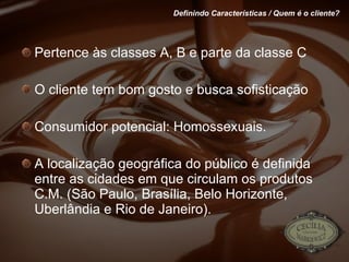 Pertence às classes A, B e parte da classe C O cliente tem bom gosto e busca sofisticação Consumidor potencial: Homossexuais. A localização geográfica do público é definida entre as cidades em que circulam os produtos C.M. (São Paulo, Brasília, Belo Horizonte, Uberlândia e Rio de Janeiro). Definindo Características / Quem é o cliente? 