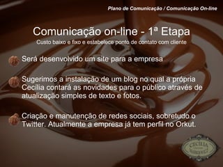 Comunicação on-line - 1ª Etapa Custo baixo e fixo e estabelece ponto de contato com cliente Será desenvolvido um site para a empresa Sugerimos a instalação de um blog no qual a própria Cecília contará as novidades para o público através de atualização simples de texto e fotos. Criação e manutenção de redes sociais, sobretudo o Twitter. Atualmente a empresa já tem perfil no Orkut. Plano de Comunicação / Comunicação On-line 