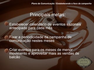 Principais metas: Estabelecer calendário de eventos sazonais antecipado para cada mês Fixar a periodicidade da campanha de comunicação nestes meses Criar eventos para os meses de menor movimento e aproveitar mais as vendas de balcão Plano de Comunicação / Estabelecendo o foco da campanha 