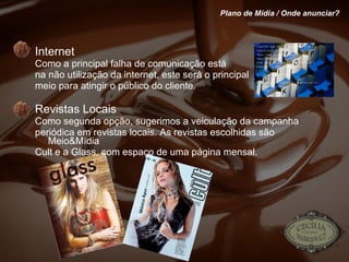 Internet Como a principal falha de comunicação está  na não utilização da internet, este será o principal meio para atingir o público do cliente. Revistas Locais Como segunda opção, sugerimos a veiculação da campanha periódica em revistas locais. As revistas escolhidas são Meio&Mídia Cult e a Glass, com espaço de uma página mensal.  Plano de Mídia / Onde anunciar? 