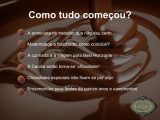 Como tudo começou? A entrevista de trabalho que não deu certo... Maternidade e faculdade: como conciliar? A cunhada e a viagem para Belo Horizonte A Cecília então torna-se ‘ chocolatier ’ Chocolates especiais não ficam só por aqui Encomendas para festas de quinze anos e casamentos 