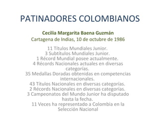 PATINADORES COLOMBIANOS
Cecilia Margarita Baena Guzmán
Cartagena de Indias, 10 de octubre de 1986
11 Títulos Mundiales Junior.
3 Subtítulos Mundiales Junior.
1 Récord Mundial posee actualmente.
4 Récords Nacionales actuales en diversas
categorías.
35 Medallas Doradas obtenidas en competencias
internacionales.
43 Títulos Nacionales en diversas categorías.
2 Récords Nacionales en diversas categorías.
3 Campeonatos del Mundo Junior ha disputado
hasta la fecha.
11 Veces ha representado a Colombia en la
Selección Nacional
 