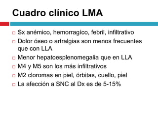  Sx anémico, hemorragíco, febril, infiltrativo
 Dolor óseo o artralgias son menos frecuentes
que con LLA
 Menor hepatoesplenomegalia que en LLA
 M4 y M5 son los más infiltrativos
 M2 cloromas en piel, órbitas, cuello, piel
 La afección a SNC al Dx es de 5-15%
Cuadro clínico LMA
 