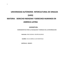 1
UNIVERSIDAD AUTONOMA INTERCULTURAL DE SINALOA
(UAIS)
MATERIA: DERECHO INDIGENA Y DERECHOS HUMANOS EN
AMERICA LATINA
ASIGNARTURA:
HERRAMIENTAS PARA LA BUSQUEDA Y MANEJO DE LA INFORMACION
PROFESORA: IRMA VERONICA ORDUÑO BOJORGEZ
ALUMNA: CECILIA GABRIELA LUGO MOROYOQUI
MATRICULA : 19010371
 