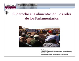 El derecho a la alimentación, los roles
de los Parlamentarios

Cecilia Luna
Consultora Legal para el Derecho a la Alimentación en
América Latina
Unidad Derecho a la Alimentación – FAO Roma

 