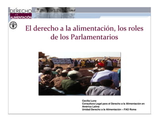 El derecho a la alimentación, los roles
        de los Parlamentarios




                  Cecilia Luna
                  Consultora Legal para el Derecho a la Alimentación en
                  América Latina
                  Unidad Derecho a la Alimentación – FAO Roma
 