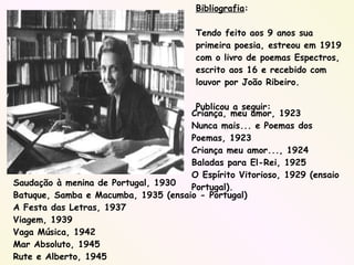 Bibliografia : Tendo feito aos 9 anos sua primeira poesia, estreou em 1919 com o livro de poemas Espectros, escrito aos 16 e recebido com louvor por João Ribeiro. Publicou a seguir:  Criança, meu amor, 1923 Nunca mais... e Poemas dos Poemas, 1923 Criança meu amor..., 1924 Baladas para El-Rei, 1925 O Espírito Vitorioso, 1929 (ensaio Portugal). Saudação à menina de Portugal, 1930 Batuque, Samba e Macumba, 1935 (ensaio - Portugal) A Festa das Letras, 1937 Viagem, 1939 Vaga Música, 1942 Mar Absoluto, 1945 Rute e Alberto, 1945 