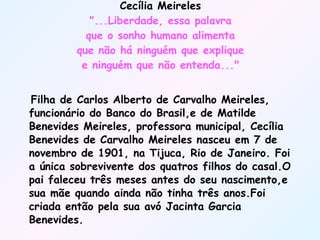Cecília Meireles "...Liberdade, essa palavra que o sonho humano alimenta que não há ninguém que explique e ninguém que não entenda..." Filha de Carlos Alberto de Carvalho Meireles, funcionário do Banco do Brasil,e de Matilde Benevides Meireles, professora municipal, Cecília Benevides de Carvalho Meireles nasceu em 7 de novembro de 1901, na Tijuca, Rio de Janeiro. Foi a única sobrevivente dos quatros filhos do casal.O pai faleceu três meses antes do seu nascimento,e sua mãe quando ainda não tinha três anos.Foi criada então pela sua avó Jacinta Garcia Benevides.  