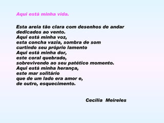 Aqui está minha vida. Esta areia tão clara com desenhos de andar  dedicados ao vento. Aqui está minha voz, esta concha vazia, sombra de som curtindo seu próprio lamento Aqui está minha dor, este coral quebrado, sobrevivendo ao seu patético momento. Aqui está minha herança, este mar solitário que de um lado era amor e,  de outro, esquecimento. Cecilia  Meireles 