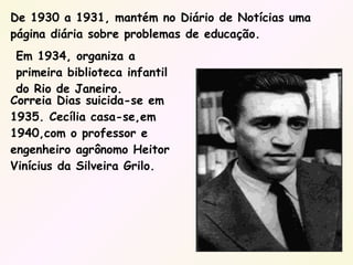 Correia Dias suicida-se em 1935. Cecília casa-se,em 1940,com o professor e engenheiro agrônomo Heitor Vinícius da Silveira Grilo. De 1930 a 1931, mantém no Diário de Notícias uma página diária sobre problemas de educação. Em 1934, organiza a primeira biblioteca infantil do Rio de Janeiro. 