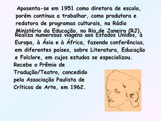 Aposenta-se em 1951 como diretora de escola, porém continua a trabalhar, como produtora e redatora de programas culturais, na Rádio Ministério da Educação, no Rio de Janeiro (RJ). Realiza numerosas viagens aos Estados Unidos, à Europa, à Ásia e à África, fazendo conferências, em diferentes países, sobre Literatura, Educação e Folclore, em cujos estudos se especializou. Recebe o Prêmio de Tradução/Teatro, concedido pela Associação Paulista de Críticos de Arte, em 1962. 