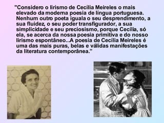 "Considero o lirismo de Cecília Meireles o mais elevado da moderna poesia de língua portuguesa.  Nenhum outro poeta iguala o seu desprendimento, a sua fluidez, o seu poder transfigurador, a sua simplicidade e seu preciosismo, porque Cecília, só ela, se acerca da nossa poesia primitiva e do nosso lirismo espontâneo...A poesia de Cecília Meireles é uma das mais puras, belas e válidas manifestações da literatura contemporânea.” 